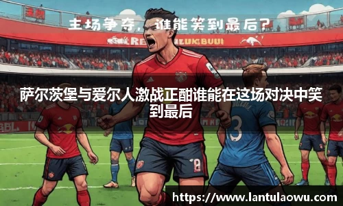 萨尔茨堡与爱尔人激战正酣谁能在这场对决中笑到最后