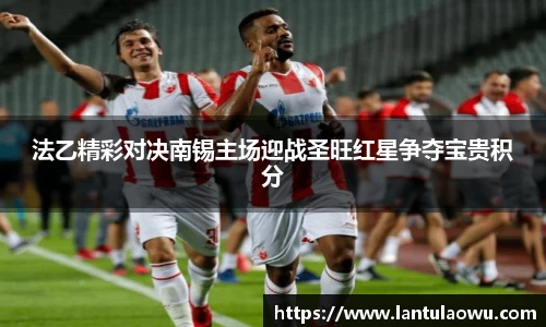 法乙精彩对决南锡主场迎战圣旺红星争夺宝贵积分