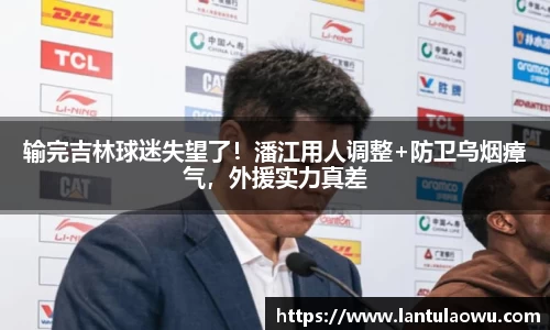 输完吉林球迷失望了！潘江用人调整+防卫乌烟瘴气，外援实力真差