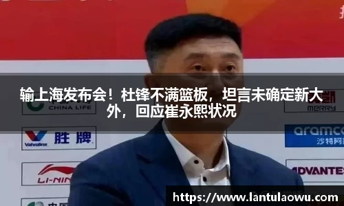 输上海发布会！杜锋不满篮板，坦言未确定新大外，回应崔永熙状况